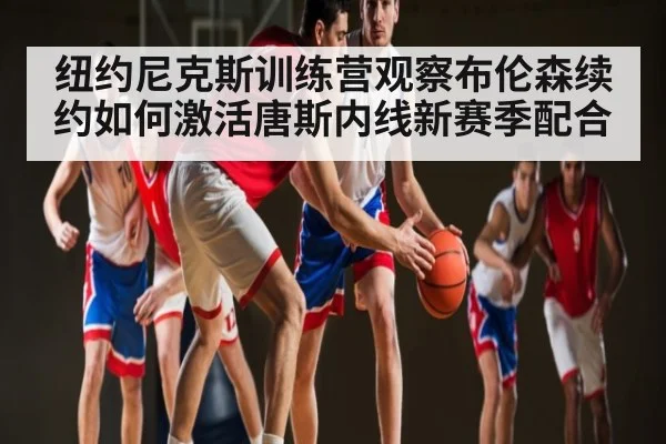 纽约尼克斯训练营观察布伦森续约如何激活唐斯内线新赛季配合