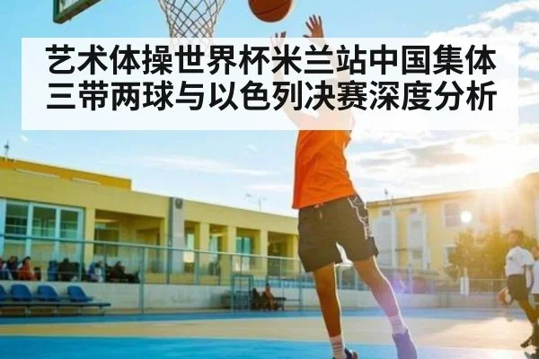 艺术体操世界杯米兰站中国集体三带两球与以色列决赛深度分析