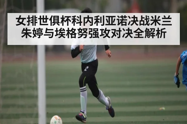 女排世俱杯科内利亚诺决战米兰朱婷与埃格努强攻对决全解析